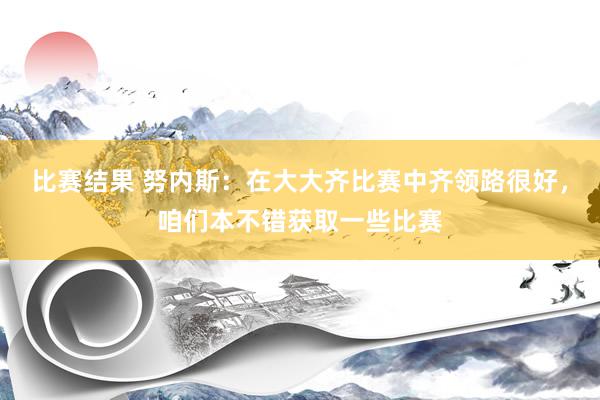 比赛结果 努内斯：在大大齐比赛中齐领路很好，咱们本不错获取一些比赛