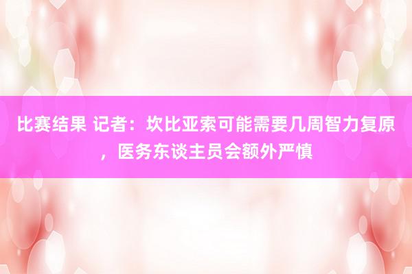 比赛结果 记者：坎比亚索可能需要几周智力复原，医务东谈主员会额外严慎