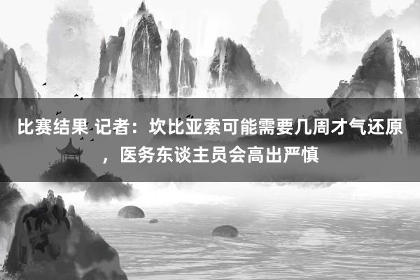 比赛结果 记者：坎比亚索可能需要几周才气还原，医务东谈主员会高出严慎