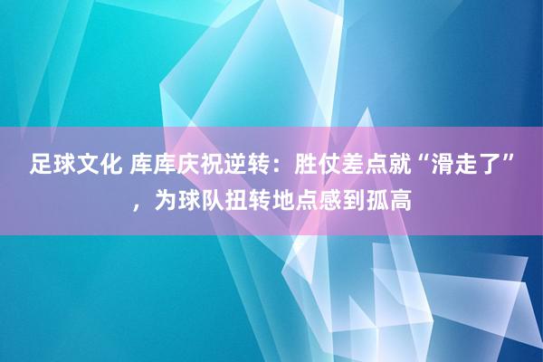 足球文化 库库庆祝逆转：胜仗差点就“滑走了”，为球队扭转地点感到孤高