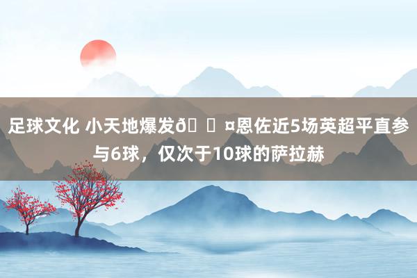 足球文化 小天地爆发😤恩佐近5场英超平直参与6球，仅次于10球的萨拉赫