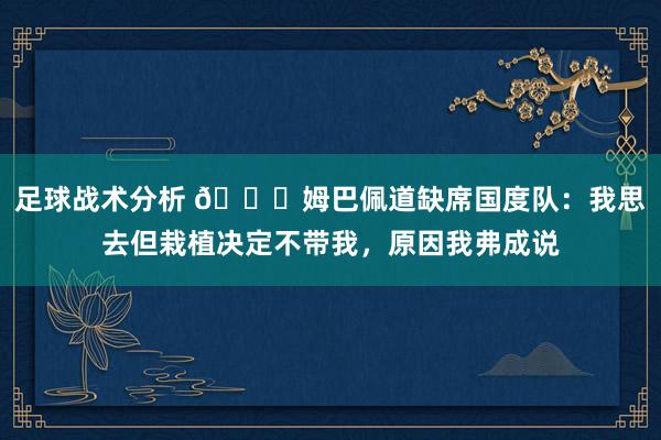 足球战术分析 👀姆巴佩道缺席国度队：我思去但栽植决定不带我，原因我弗成说