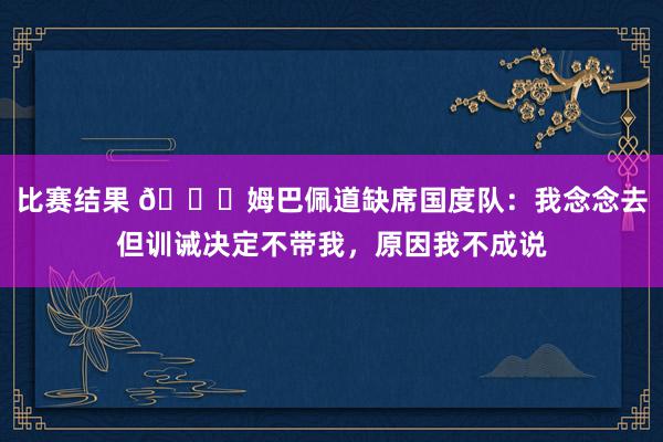 比赛结果 👀姆巴佩道缺席国度队：我念念去但训诫决定不带我，原因我不成说