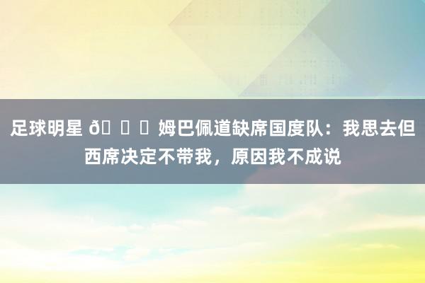 足球明星 👀姆巴佩道缺席国度队：我思去但西席决定不带我，原因我不成说