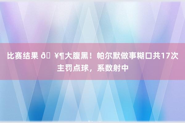 比赛结果 🥶大腹黑！帕尔默做事糊口共17次主罚点球，系数射中