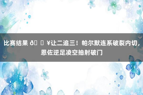 比赛结果 💥让二追三！帕尔默连系破裂内切，恩佐逆足凌空抽射破门