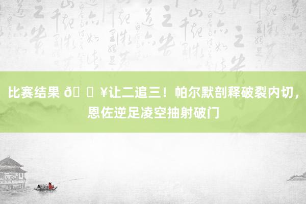 比赛结果 💥让二追三！帕尔默剖释破裂内切，恩佐逆足凌空抽射破门