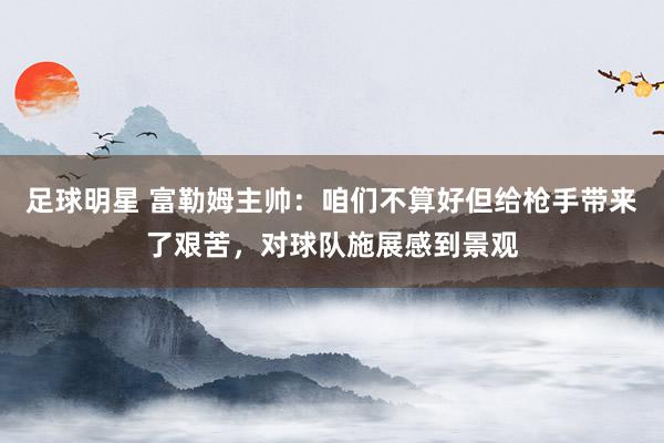 足球明星 富勒姆主帅：咱们不算好但给枪手带来了艰苦，对球队施展感到景观