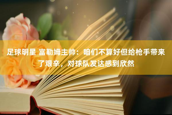 足球明星 富勒姆主帅：咱们不算好但给枪手带来了艰辛，对球队发达感到欣然