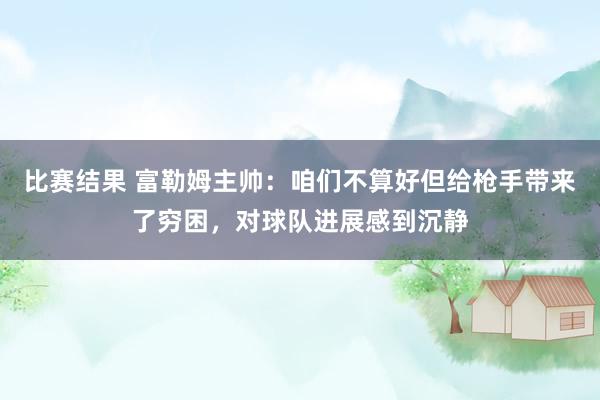 比赛结果 富勒姆主帅：咱们不算好但给枪手带来了穷困，对球队进展感到沉静