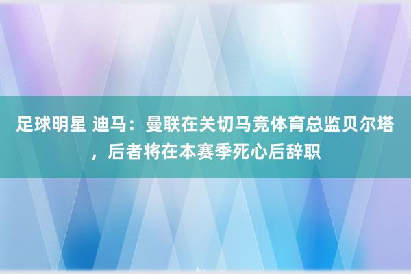 足球明星 迪马：曼联在关切马竞体育总监贝尔塔，后者将在本赛季死心后辞职