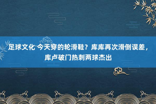 足球文化 今天穿的轮滑鞋？库库再次滑倒误差，库卢破门热刺两球杰出