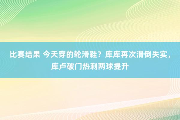 比赛结果 今天穿的轮滑鞋？库库再次滑倒失实，库卢破门热刺两球提升