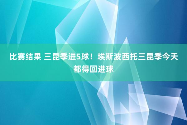 比赛结果 三昆季进5球！埃斯波西托三昆季今天都得回进球