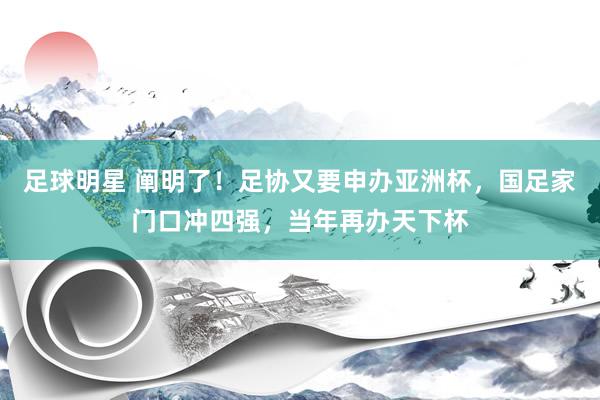 足球明星 阐明了！足协又要申办亚洲杯，国足家门口冲四强，当年再办天下杯