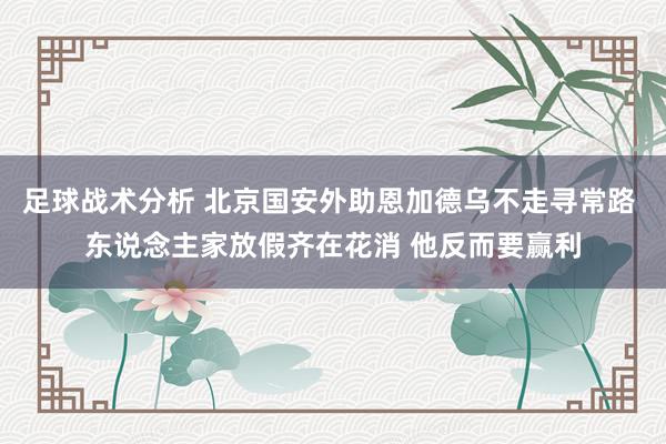 足球战术分析 北京国安外助恩加德乌不走寻常路 东说念主家放假齐在花消 他反而要赢利