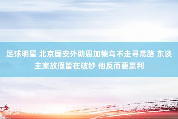 足球明星 北京国安外助恩加德乌不走寻常路 东谈主家放假皆在破钞 他反而要赢利