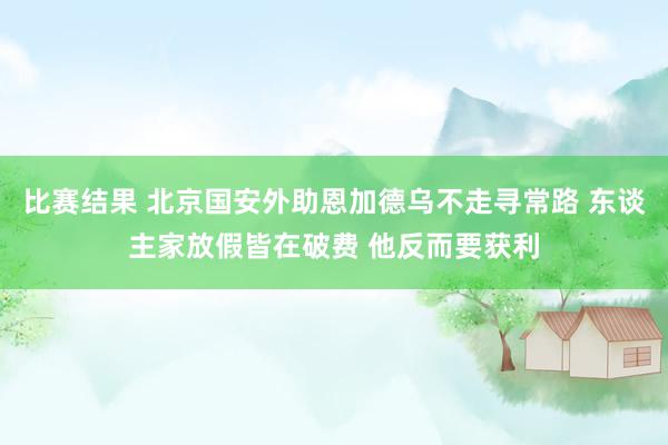 比赛结果 北京国安外助恩加德乌不走寻常路 东谈主家放假皆在破费 他反而要获利