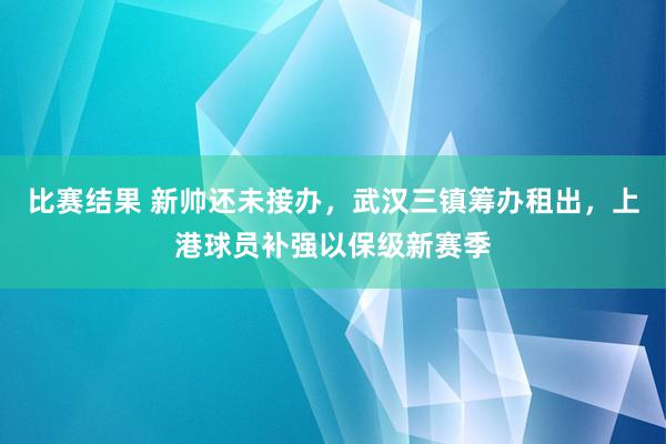 比赛结果 新帅还未接办，武汉三镇筹办租出，上港球员补强以保级新赛季