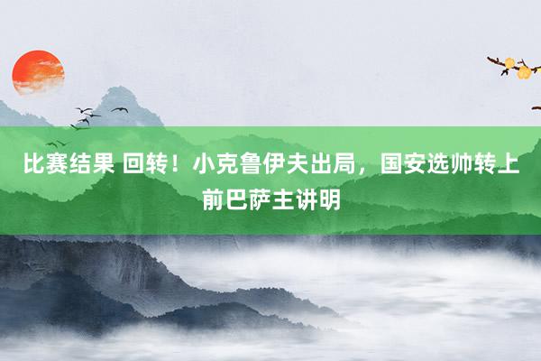 比赛结果 回转！小克鲁伊夫出局，国安选帅转上前巴萨主讲明