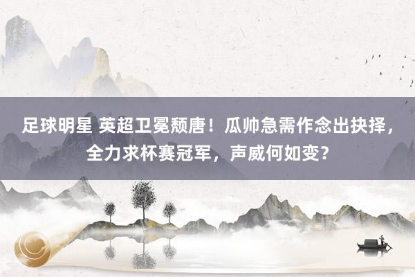 足球明星 英超卫冕颓唐！瓜帅急需作念出抉择，全力求杯赛冠军，声威何如变？